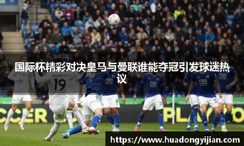 谈球吧国际杯精彩对决皇马与曼联谁能夺冠引发球迷热议
